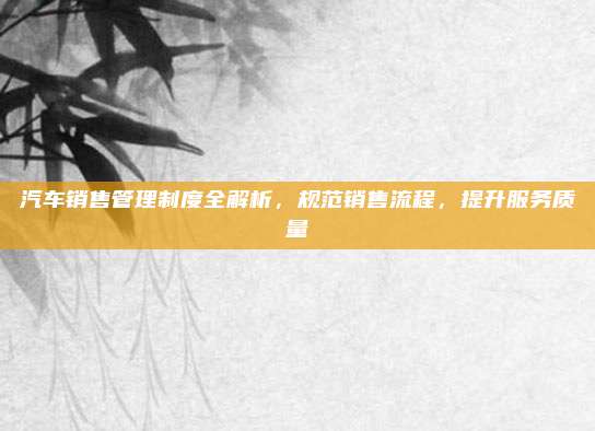 汽车销售管理制度全解析,规范销售流程,提升服务质量