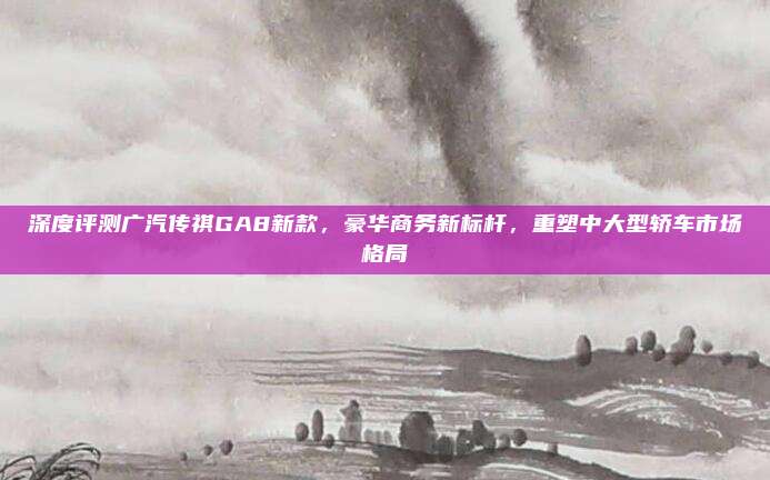 深度评测广汽传祺GA8新款,豪华商务新标杆,重塑中大型轿车市场格局