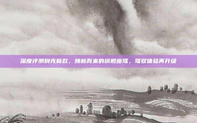 深度评测别克新款,焕新而来的旗舰座驾,驾驭体验再升级