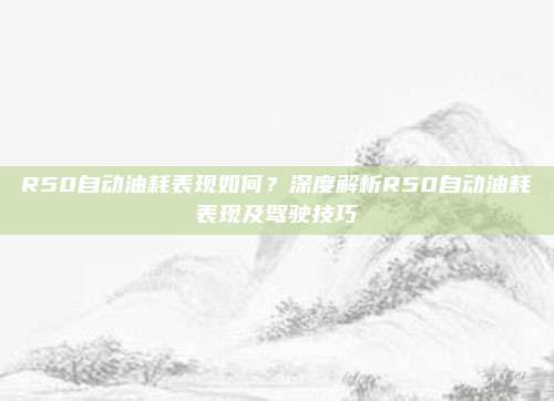 R50自动油耗表现如何?深度解析R50自动油耗表现及驾驶技巧