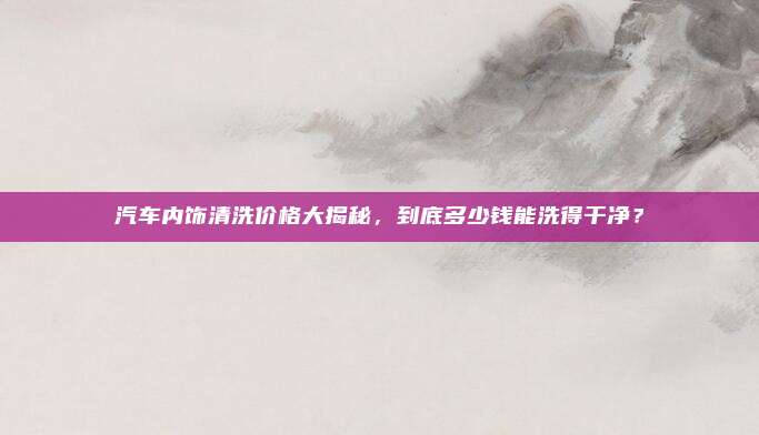 汽车内饰清洗价格大揭秘,到底多少钱能洗得干净?