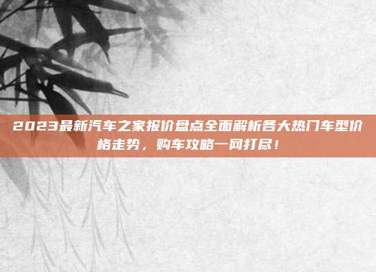 2023最新汽车之家报价盘点全面解析各大热门车型价格走势,购车攻略一网打尽!