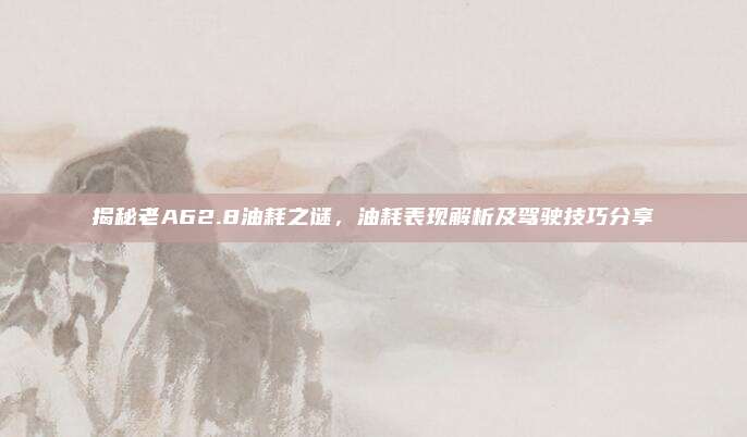 揭秘老A62.8油耗之谜,油耗表现解析及驾驶技巧分享