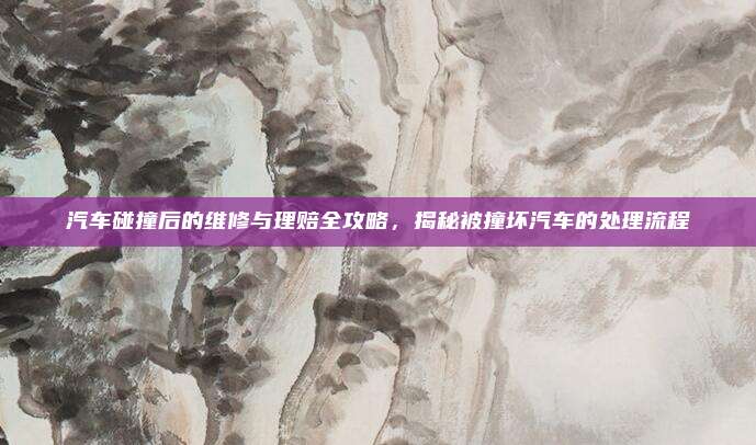 汽车碰撞后的维修与理赔全攻略,揭秘被撞坏汽车的处理流程