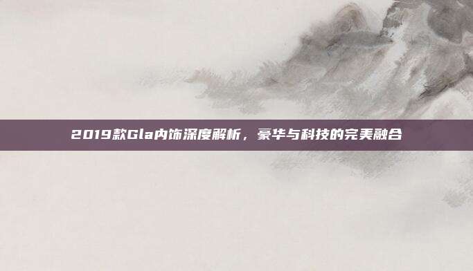 2019款Gla内饰深度解析,豪华与科技的完美融合
