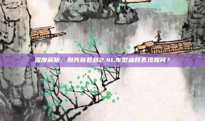 深度解析,别克新君越2.4L车型油耗表现如何?