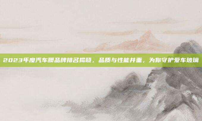 2023年度汽车膜品牌排名揭晓,品质与性能并重,为你守护爱车玻璃
