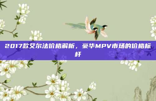 2017款艾尔法价格解析,豪华MPV市场的价格标杆