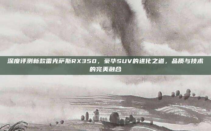 深度评测新款雷克萨斯RX350,豪华SUV的进化之道,品质与技术的完美融合