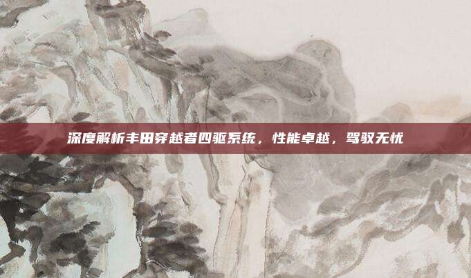 深度解析丰田穿越者四驱系统,性能卓越,驾驭无忧