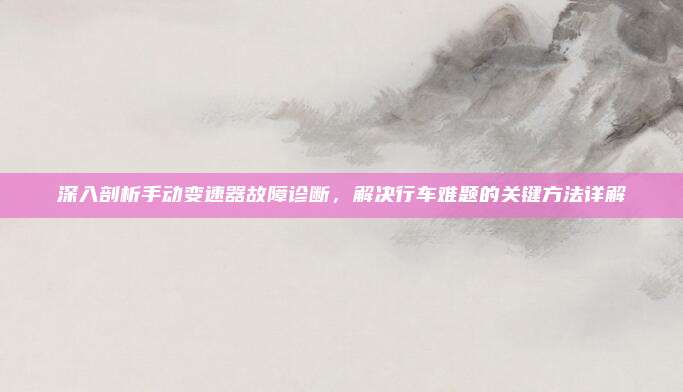 深入剖析手动变速器故障诊断,解决行车难题的关键方法详解
