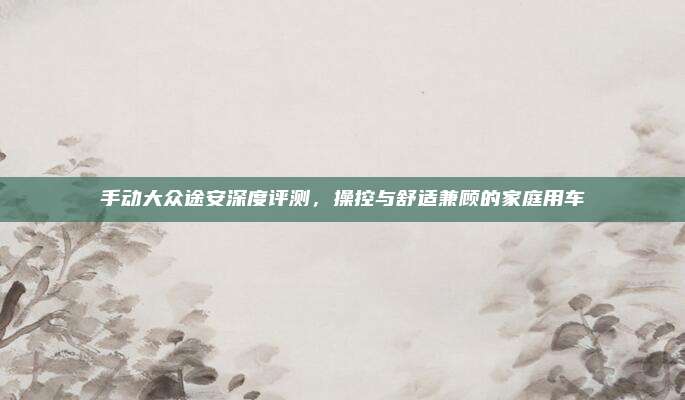 手动大众途安深度评测,操控与舒适兼顾的家庭用车