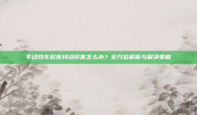 手动挡车起步抖动厉害怎么办?全方位解析与解决策略