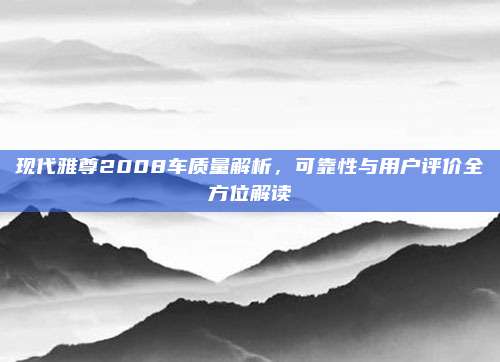现代雅尊2008车质量解析,可靠性与用户评价全方位解读
