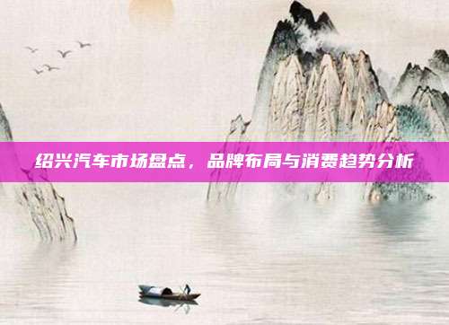 绍兴汽车市场盘点,品牌布局与消费趋势分析