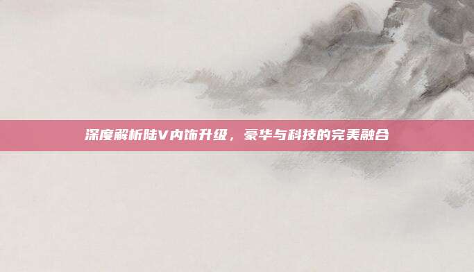 深度解析陆V内饰升级,豪华与科技的完美融合