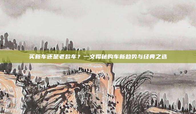 买新车还是老款车?一文揭秘购车新趋势与经典之选