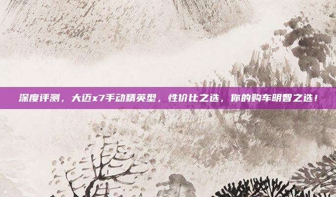 深度评测,大迈x7手动精英型,性价比之选,你的购车明智之选!