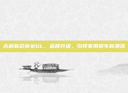 吉利新款帝豪GL,品质升级,引领家用轿车新潮流