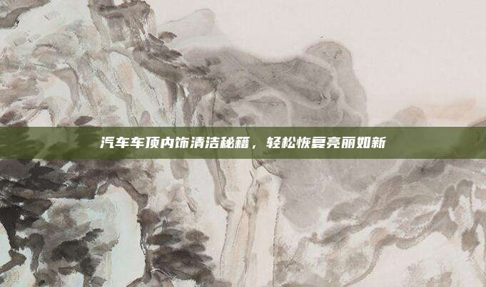 汽车车顶内饰清洁秘籍,轻松恢复亮丽如新