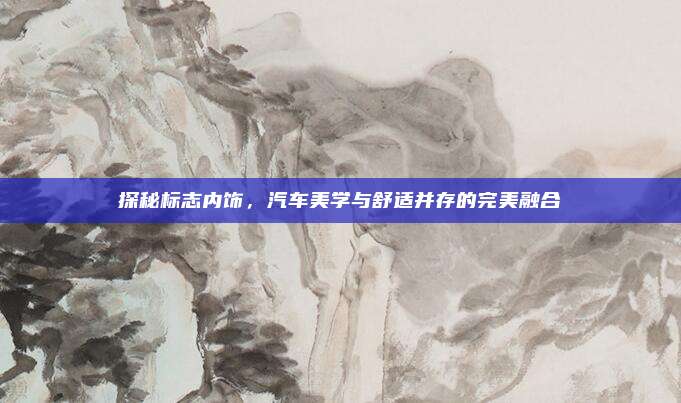 探秘标志内饰,汽车美学与舒适并存的完美融合