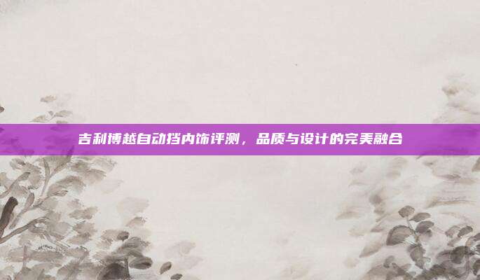 吉利博越自动挡内饰评测,品质与设计的完美融合