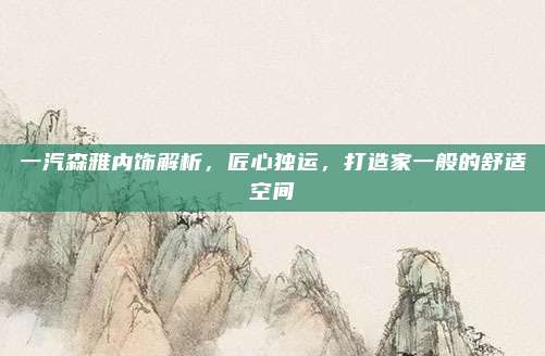 一汽森雅内饰解析,匠心独运,打造家一般的舒适空间