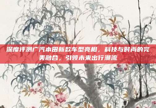 深度评测广汽本田新款车型亮相,科技与时尚的完美融合,引领未来出行潮流