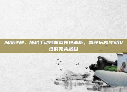 深度评测,博越手动挡车型表现解析,驾驶乐趣与实用性的完美融合