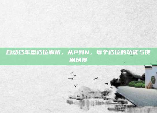 自动挡车型档位解析,从P到N,每个档位的功能与使用场景