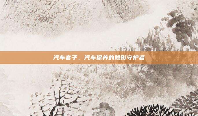 汽车套子,汽车保养的隐形守护者
