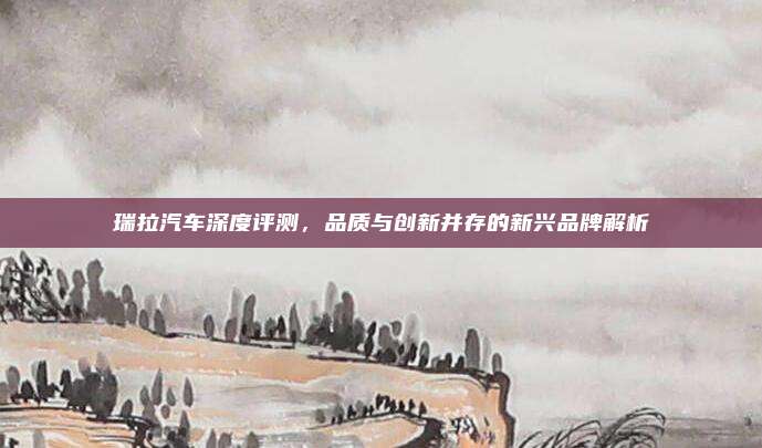 瑞拉汽车深度评测,品质与创新并存的新兴品牌解析