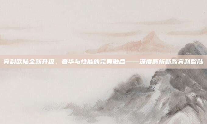 宾利欧陆全新升级,奢华与性能的完美融合——深度解析新款宾利欧陆