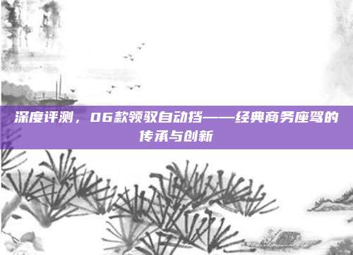 深度评测,06款领驭自动挡——经典商务座驾的传承与创新