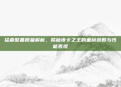 猛禽整备质量解析,揭秘皮卡之王的重磅参数与性能表现