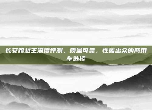长安跨越王深度评测,质量可靠,性能出众的商用车选择