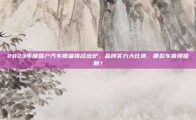 2023年度国产汽车质量排名出炉,品牌实力大比拼,哪款车值得信赖?