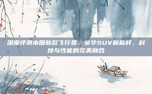 深度评测本田新款飞行员,豪华SUV新标杆,科技与性能的完美融合