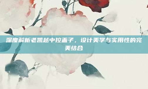 深度解析老凯越中控盖子,设计美学与实用性的完美结合