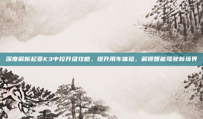 深度解析起亚K3中控升级攻略,提升用车体验,解锁智能驾驶新境界