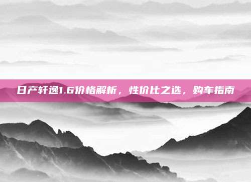 日产轩逸1.6价格解析,性价比之选,购车指南