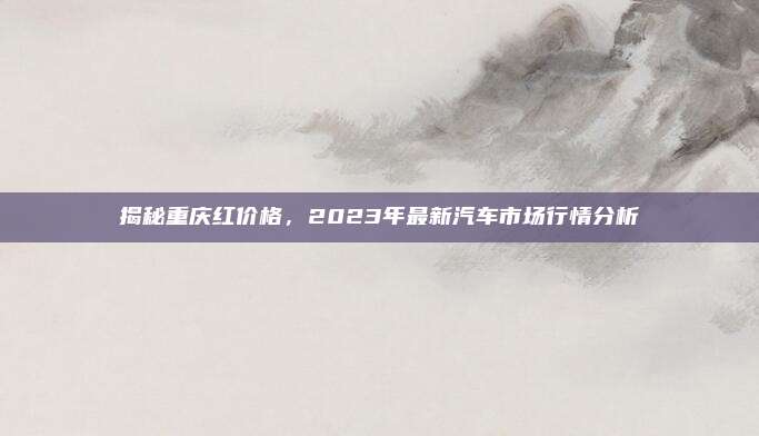 揭秘重庆红价格,2023年最新汽车市场行情分析