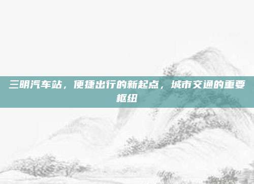三明汽车站,便捷出行的新起点,城市交通的重要枢纽