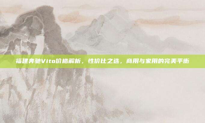 福建奔驰Vito价格解析,性价比之选,商用与家用的完美平衡