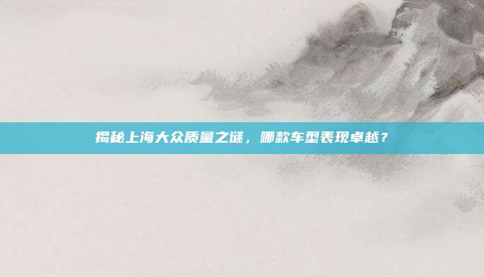 揭秘上海大众质量之谜,哪款车型表现卓越?
