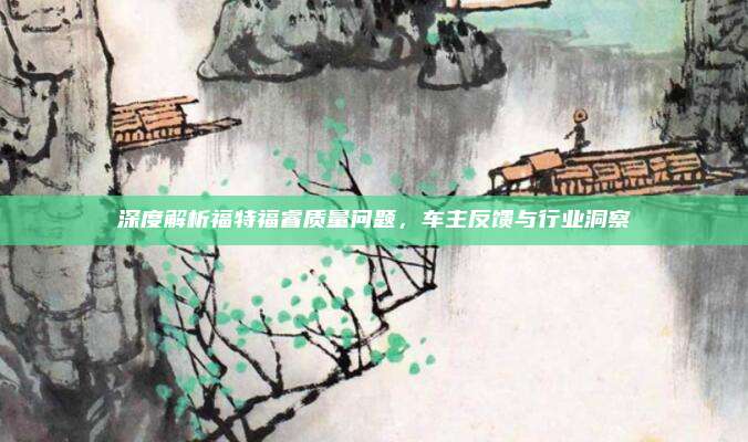 深度解析福特福睿质量问题,车主反馈与行业洞察