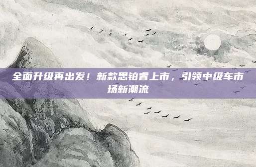 全面升级再出发!新款思铂睿上市,引领中级车市场新潮流