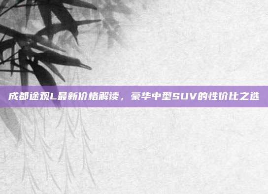成都途观L最新价格解读,豪华中型SUV的性价比之选
