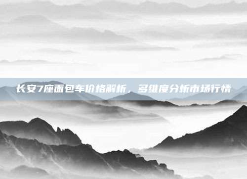 长安7座面包车价格解析,多维度分析市场行情