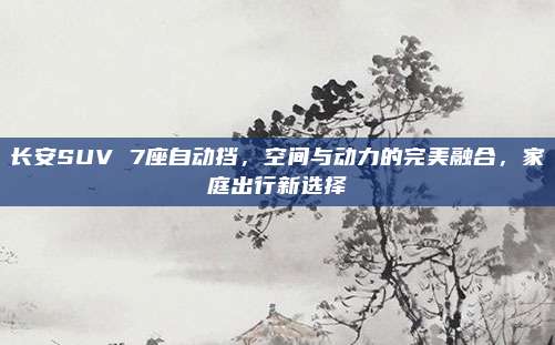 长安SUV 7座自动挡,空间与动力的完美融合,家庭出行新选择